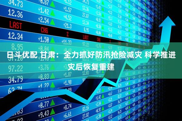日斗优配 甘肃：全力抓好防汛抢险减灾 科学推进灾后恢复重建