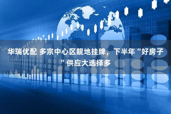 华瑞优配 多宗中心区靓地挂牌，下半年“好房子”供应大选择多