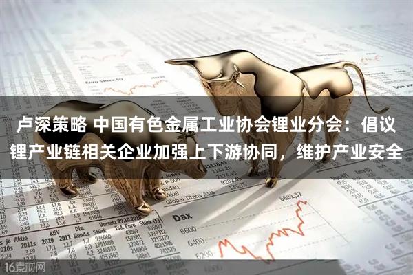 卢深策略 中国有色金属工业协会锂业分会：倡议锂产业链相关企业加强上下游协同，维护产业安全