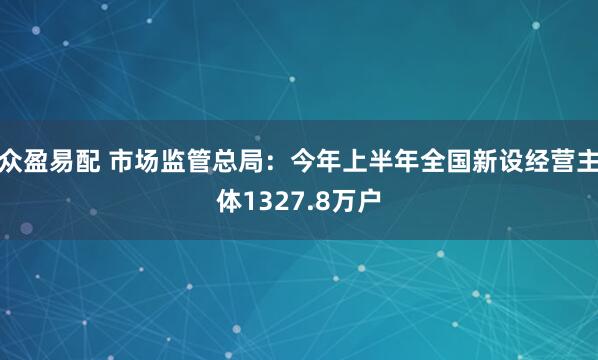 众盈易配 市场监管总局：今年上半年全国新设经营主体1327.8万户