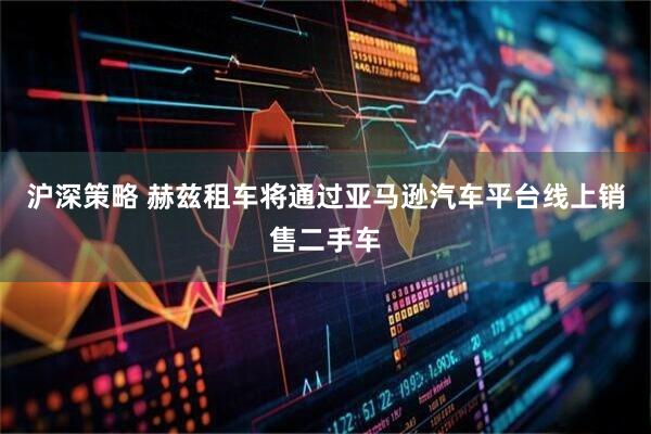 沪深策略 赫兹租车将通过亚马逊汽车平台线上销售二手车