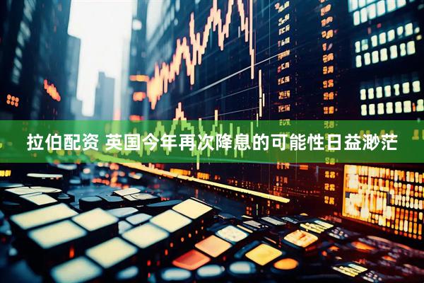拉伯配资 英国今年再次降息的可能性日益渺茫