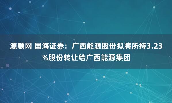 源顺网 国海证券：广西能源股份拟将所持3.23%股份转让给广西能源集团