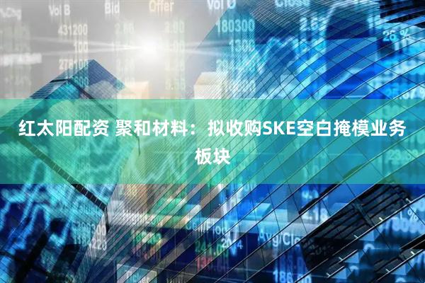 红太阳配资 聚和材料：拟收购SKE空白掩模业务板块