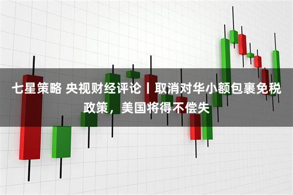 七星策略 央视财经评论丨取消对华小额包裹免税政策，美国将得不偿失