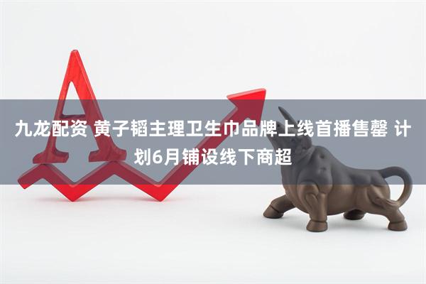 九龙配资 黄子韬主理卫生巾品牌上线首播售罄 计划6月铺设线下商超