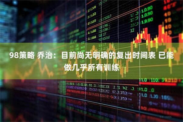 98策略 乔治：目前尚无明确的复出时间表 已能做几乎所有训练