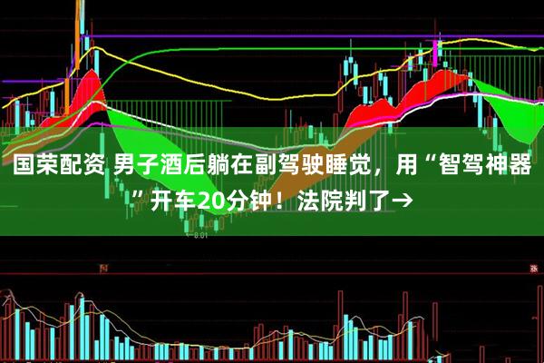 国荣配资 男子酒后躺在副驾驶睡觉，用“智驾神器”开车20分钟！法院判了→