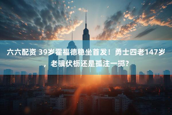 六六配资 39岁霍福德稳坐首发！勇士四老147岁，老骥伏枥还是孤注一掷？