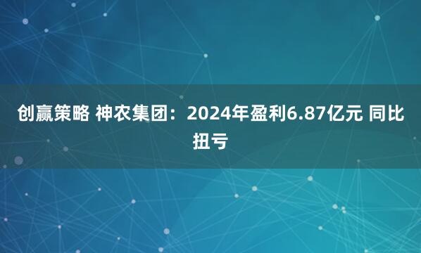 创赢策略 神农集团：2024年盈利6.87亿元 同比扭亏