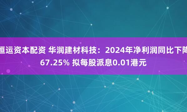 恒运资本配资 华润建材科技：2024年净利润同比下降67.25% 拟每股派息0.01港元