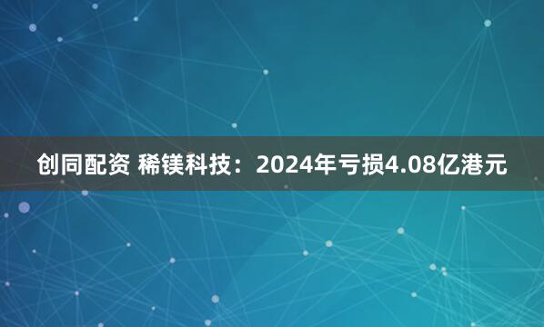 创同配资 稀镁科技：2024年亏损4.08亿港元