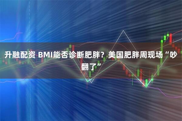 升融配资 BMI能否诊断肥胖?美国肥胖周现场“吵翻了”
